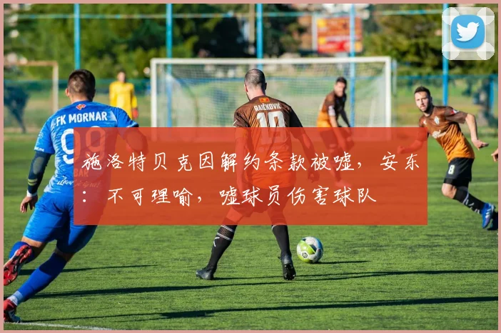 施洛特贝克因解约条款被嘘，安东：不可理喻，嘘球员伤害球队