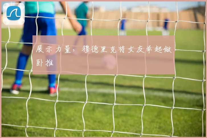 展示力量，穆德里克将女友举起做卧推