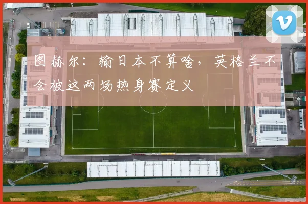 图赫尔：输日本不算啥，英格兰不会被这两场热身赛定义