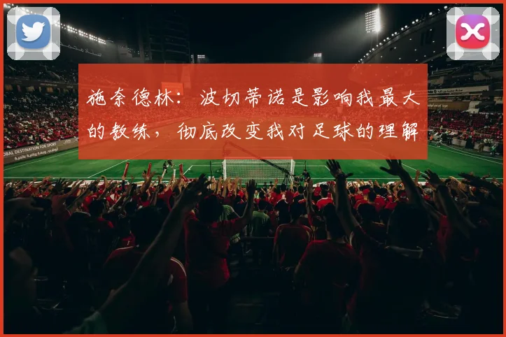 施奈德林：波切蒂诺是影响我最大的教练，彻底改变我对足球的理解