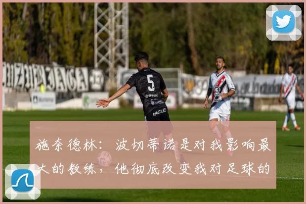 施奈德林：波切蒂诺是对我影响最大的教练，他彻底改变我对足球的理解