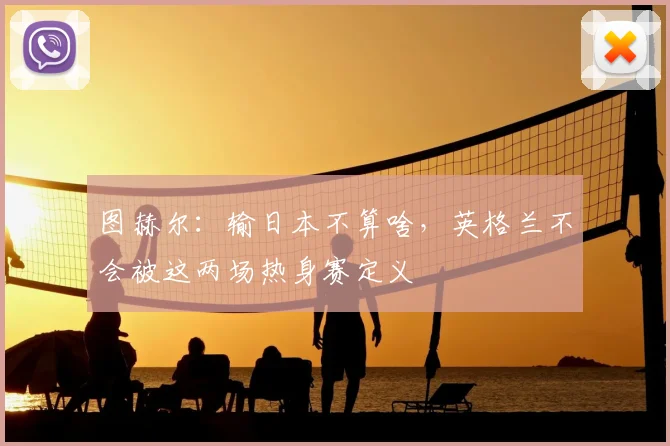 图赫尔：输日本不算啥，英格兰不会被这两场热身赛定义