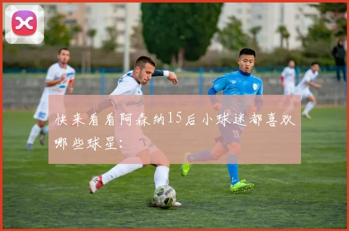快来看看阿森纳15后小球迷都喜欢哪些球星：