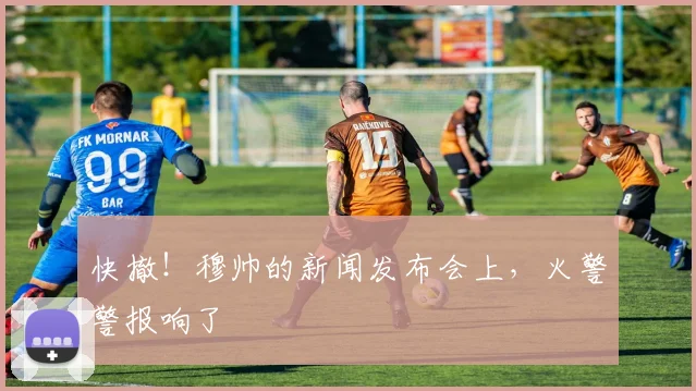 快撤！穆帅的新闻发布会上，火警警报响了