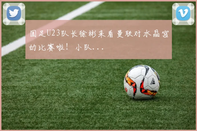 国足U23队长徐彬来看曼联对水晶宫的比赛啦！小队...