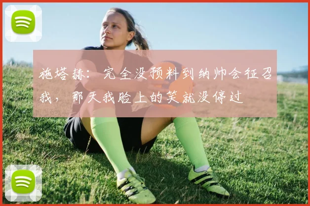 施塔赫：完全没预料到纳帅会征召我，那天我脸上的笑就没停过