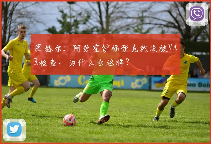图赫尔：阿劳霍铲福登竟然没被VAR检查，为什么会这样？