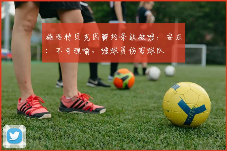 施洛特贝克因解约条款被嘘，安东：不可理喻，嘘球员伤害球队