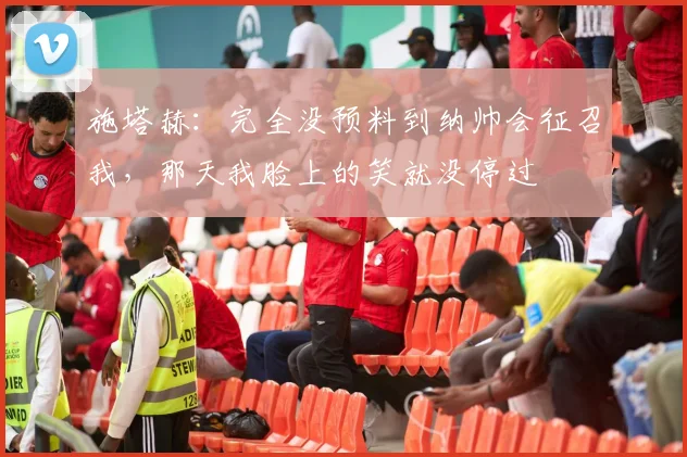 施塔赫：完全没预料到纳帅会征召我，那天我脸上的笑就没停过