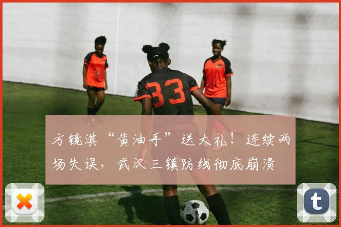 方镜淇“黄油手”送大礼！连续两场失误，武汉三镇防线彻底崩溃