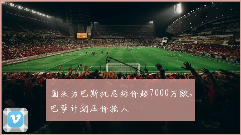 国米为巴斯托尼标价超7000万欧，巴萨计划压价抢人