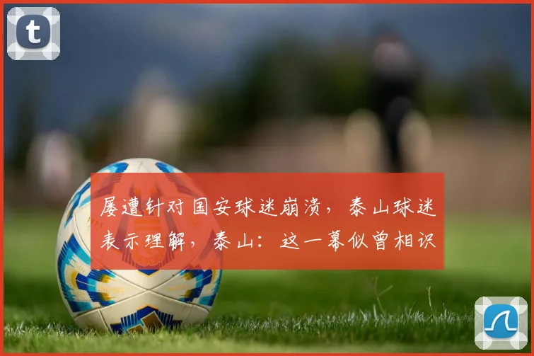 屡遭针对国安球迷崩溃，泰山球迷表示理解，泰山：这一幕似曾相识