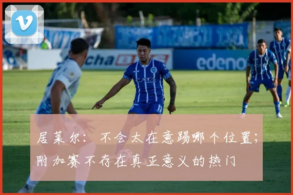 居莱尔：不会太在意踢哪个位置；附加赛不存在真正意义的热门